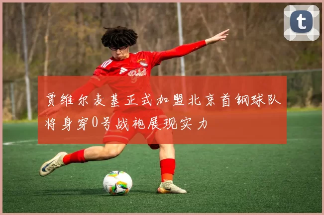 贾维尔麦基正式加盟北京首钢球队将身穿0号战袍展现实力