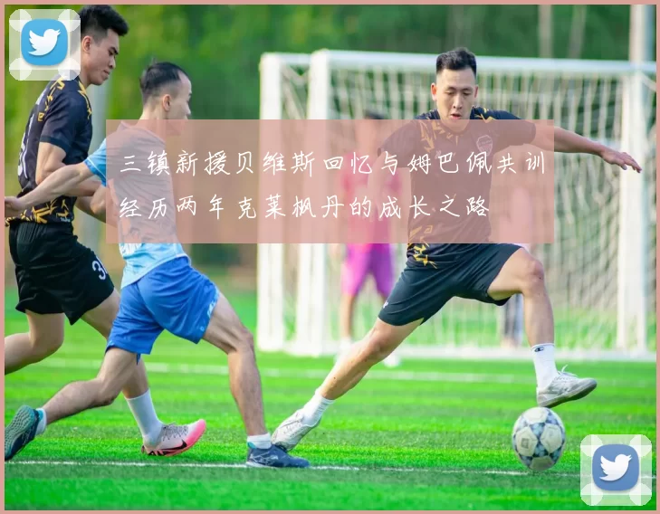 三镇新援贝维斯回忆与姆巴佩共训经历两年克莱枫丹的成长之路