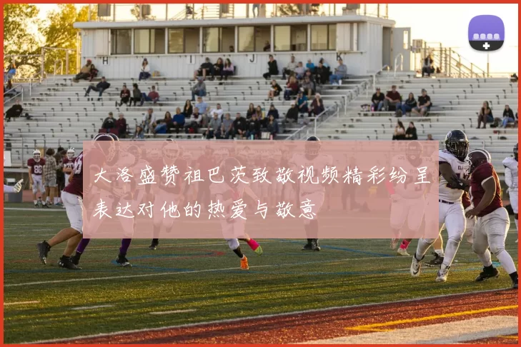 大洛盛赞祖巴茨致敬视频精彩纷呈表达对他的热爱与敬意