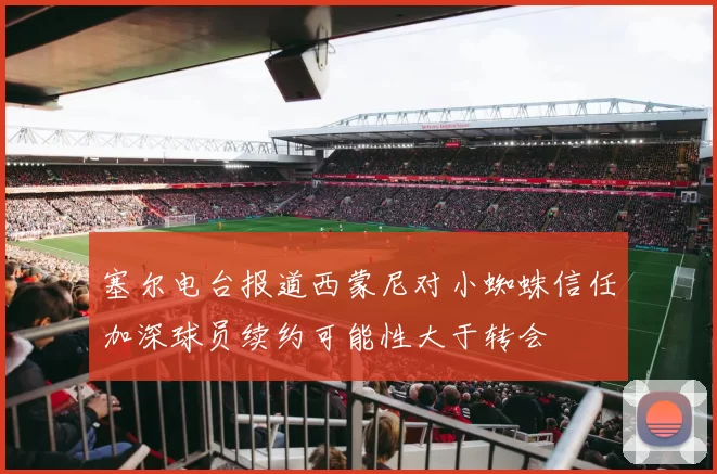 塞尔电台报道西蒙尼对小蜘蛛信任加深球员续约可能性大于转会