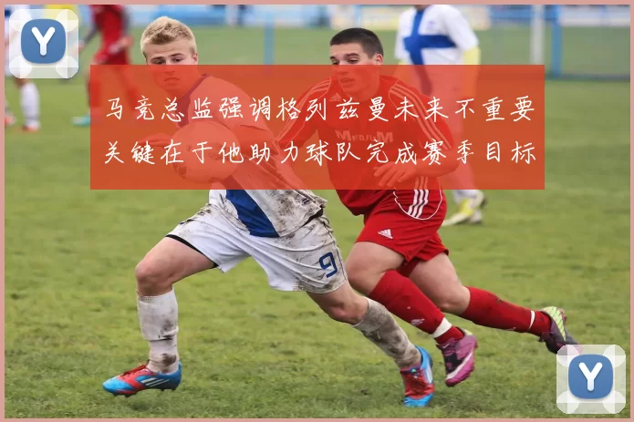 马竞总监强调格列兹曼未来不重要关键在于他助力球队完成赛季目标