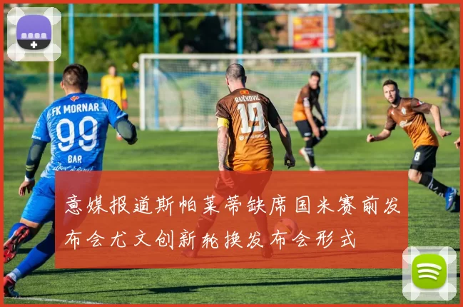 意媒报道斯帕莱蒂缺席国米赛前发布会尤文创新轮换发布会形式