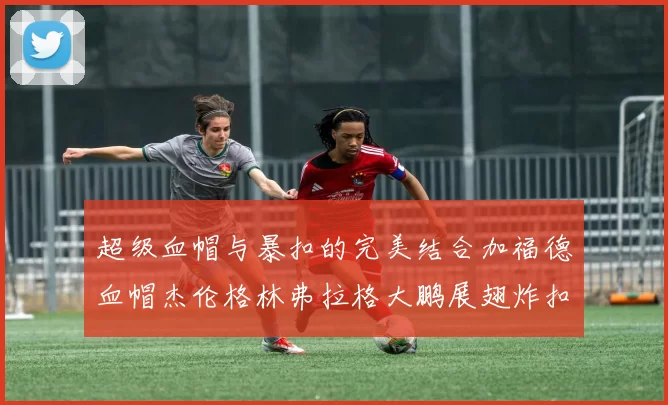 超级血帽与暴扣的完美结合加福德血帽杰伦格林弗拉格大鹏展翅炸扣精彩瞬间