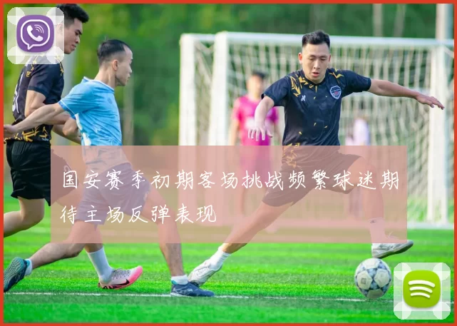 国安赛季初期客场挑战频繁球迷期待主场反弹表现