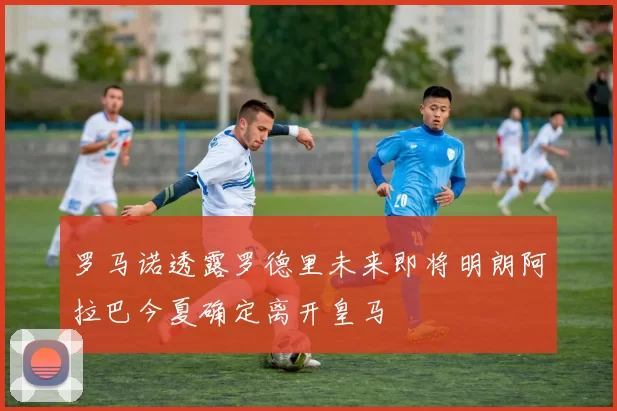 罗马诺透露罗德里未来即将明朗阿拉巴今夏确定离开皇马