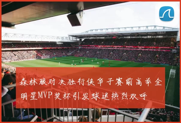 森林狼对决独行侠华子赛前高举全明星MVP奖杯引发球迷热烈欢呼