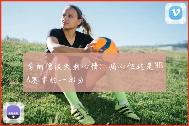 肯纳德谈失利心情：痛心但这是NBA赛季的一部分