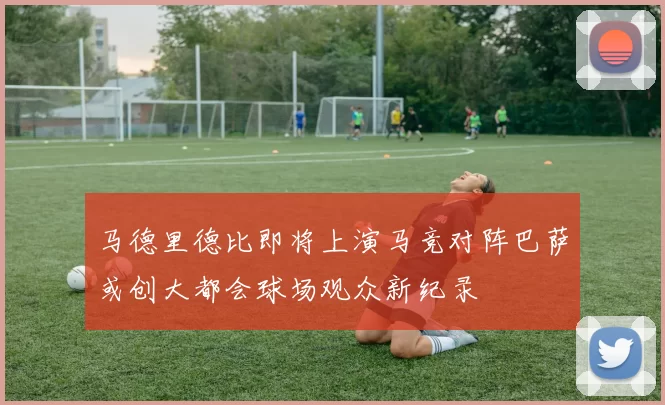 马德里德比即将上演马竞对阵巴萨或创大都会球场观众新纪录