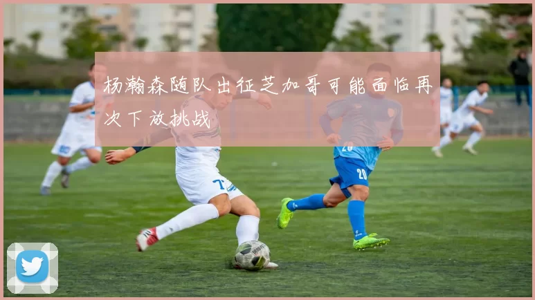 杨瀚森随队出征芝加哥可能面临再次下放挑战