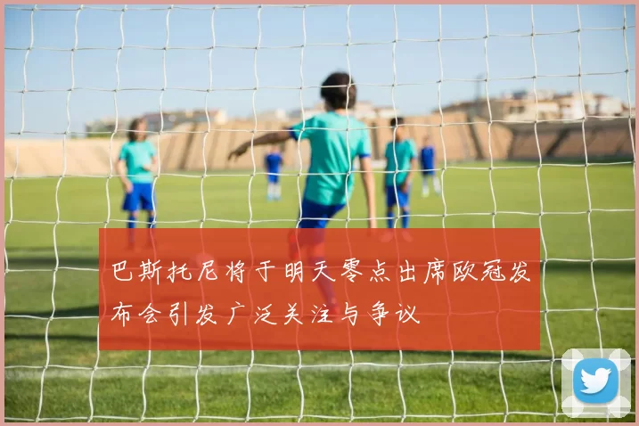 巴斯托尼将于明天零点出席欧冠发布会引发广泛关注与争议