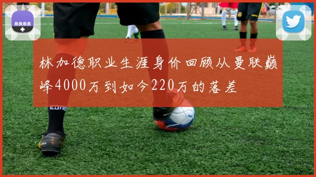 林加德职业生涯身价回顾从曼联巅峰4000万到如今220万的落差