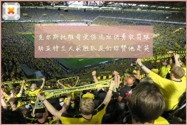 克尔斯托维奇受伤流血仍勇敢罚球助亚特兰大获胜队友们称赞他是英雄