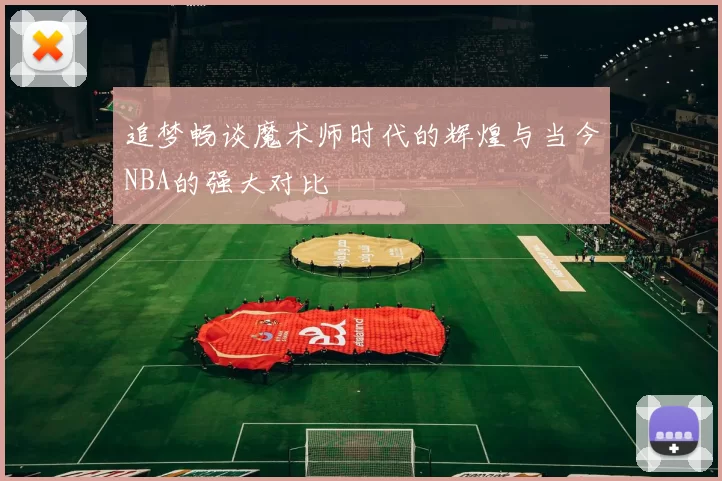 追梦畅谈魔术师时代的辉煌与当今NBA的强大对比