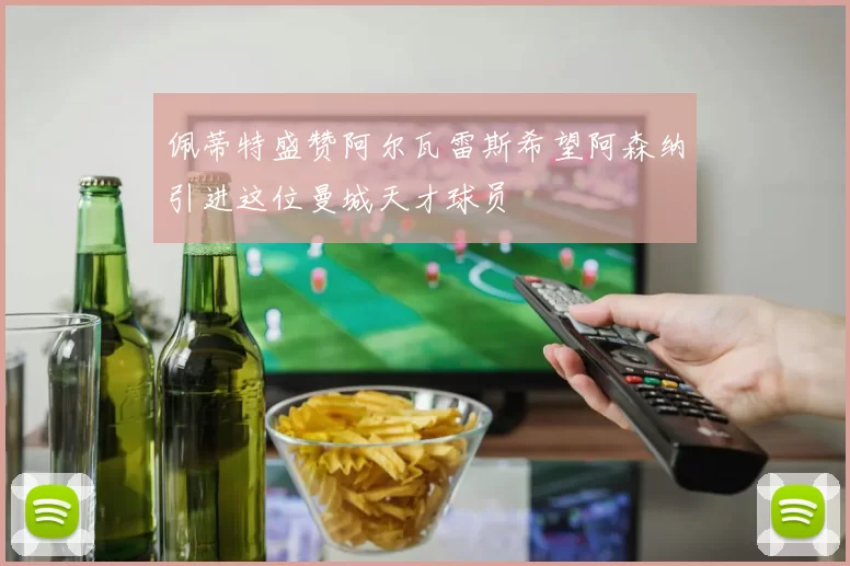 佩蒂特盛赞阿尔瓦雷斯希望阿森纳引进这位曼城天才球员