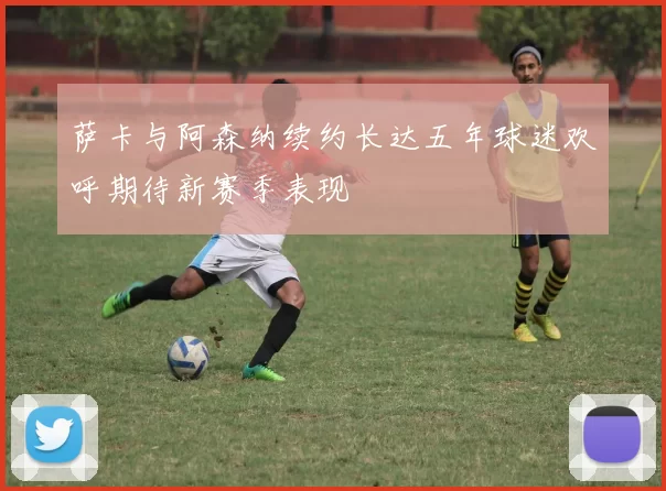 萨卡与阿森纳续约长达五年球迷欢呼期待新赛季表现