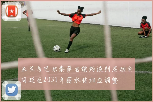 米兰与巴尔泰萨吉续约谈判启动合同延至2031年薪水将相应调整
