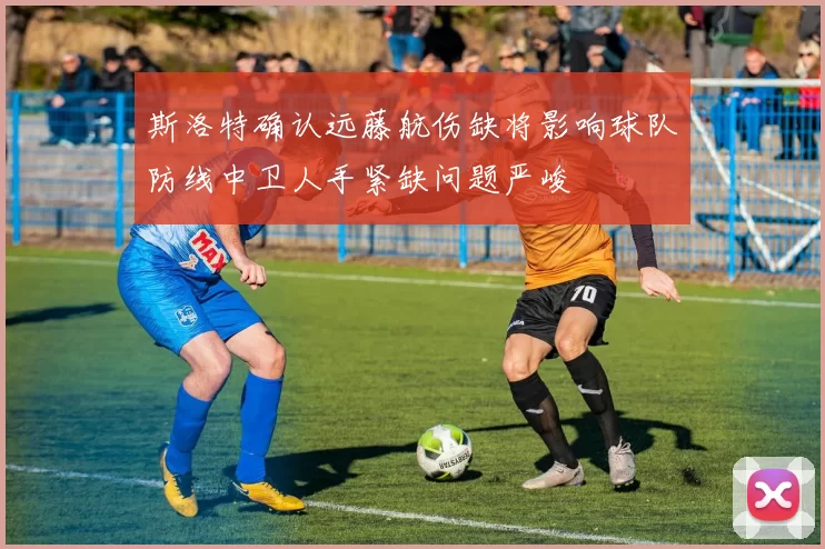 斯洛特确认远藤航伤缺将影响球队防线中卫人手紧缺问题严峻