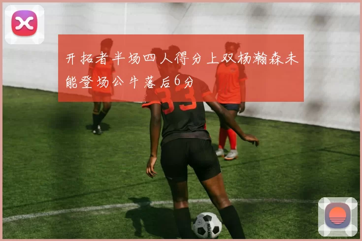 开拓者半场四人得分上双杨瀚森未能登场公牛落后6分