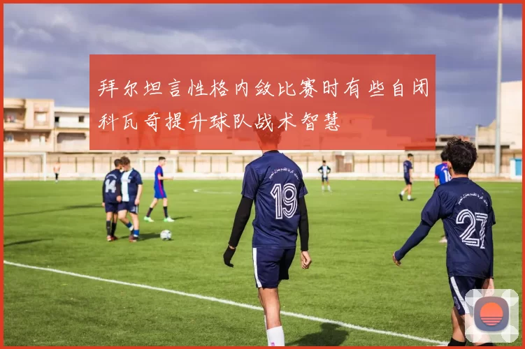 拜尔坦言性格内敛比赛时有些自闭科瓦奇提升球队战术智慧