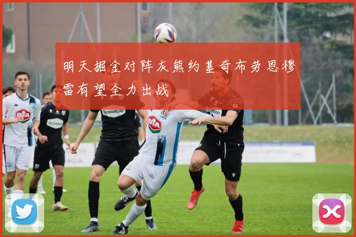 明天掘金对阵灰熊约基奇布劳恩穆雷有望全力出战