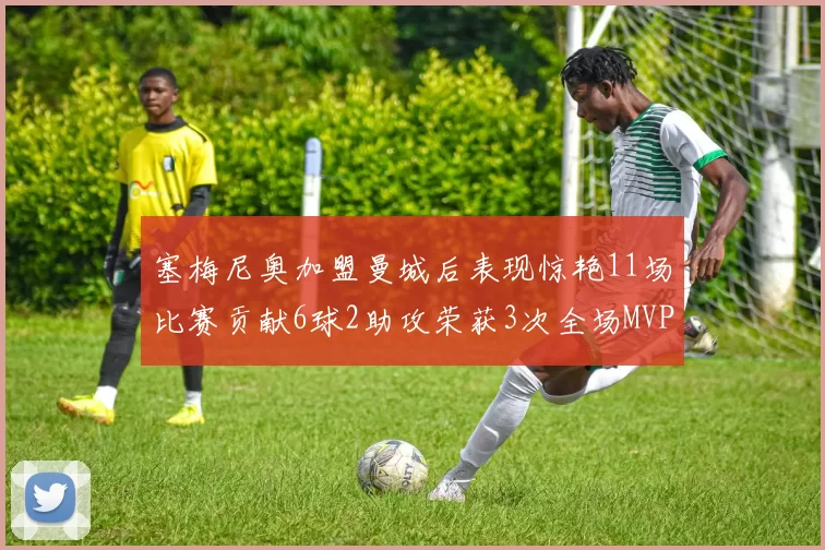塞梅尼奥加盟曼城后表现惊艳11场比赛贡献6球2助攻荣获3次全场MVP